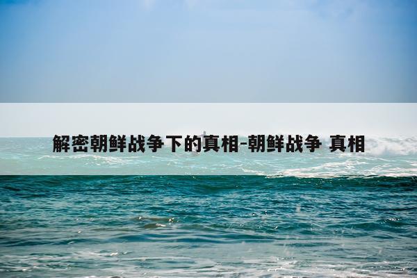 解密朝鲜战争下的真相-朝鲜战争 真相