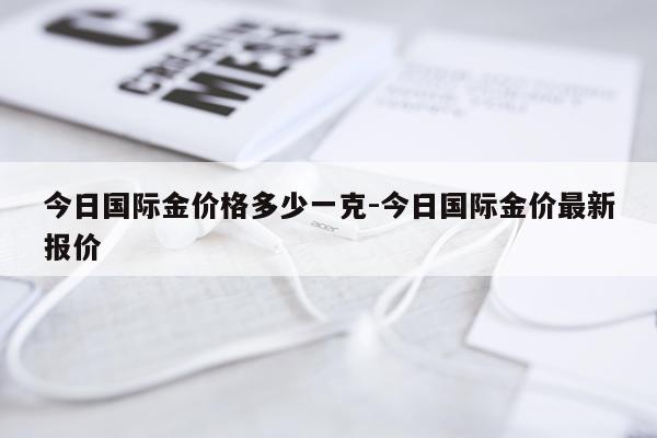 今日国际金价格多少一克-今日国际金价最新报价