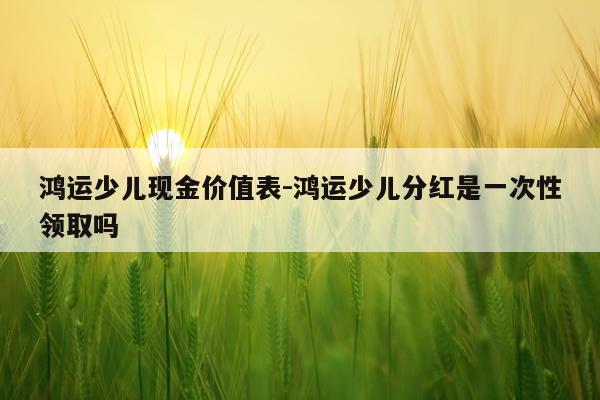 鸿运少儿现金价值表-鸿运少儿分红是一次性领取吗