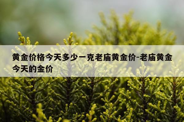 黄金价格今天多少一克老庙黄金价-老庙黄金今天的金价