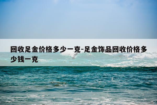 回收足金价格多少一克-足金饰品回收价格多少钱一克