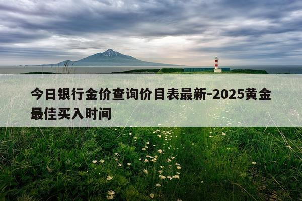 今日银行金价查询价目表最新-2025黄金最佳买入时间
