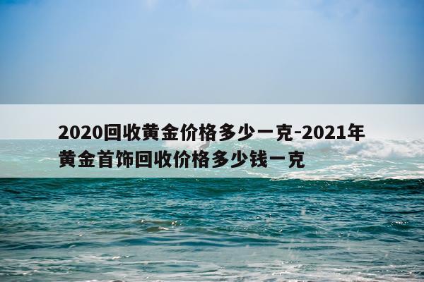 2020回收黄金价格多少一克-2021年黄金首饰回收价格多少钱一克