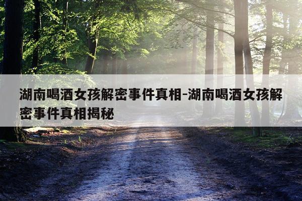 湖南喝酒女孩解密事件真相-湖南喝酒女孩解密事件真相揭秘