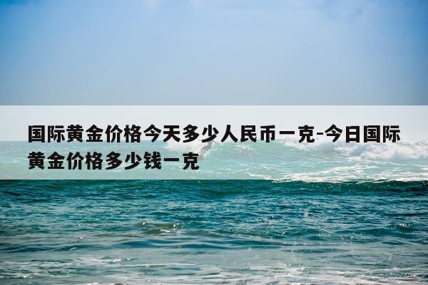 国际黄金价格今天多少人民币一克-今日国际黄金价格多少钱一克