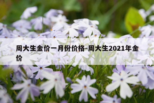 周大生金价一月份价格-周大生2021年金价