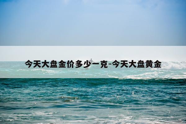 今天大盘金价多少一克-今天大盘黄金