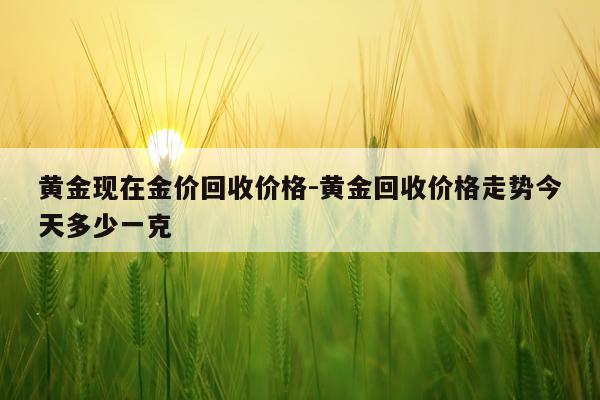 黄金现在金价回收价格-黄金回收价格走势今天多少一克