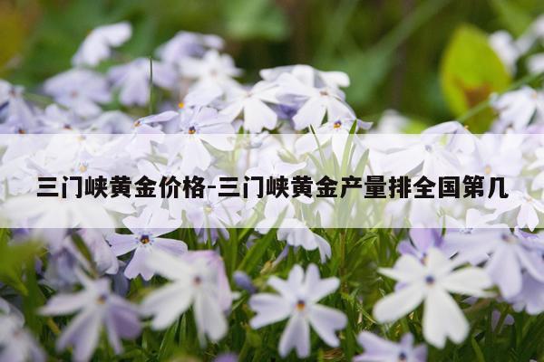 三门峡黄金价格-三门峡黄金产量排全国第几