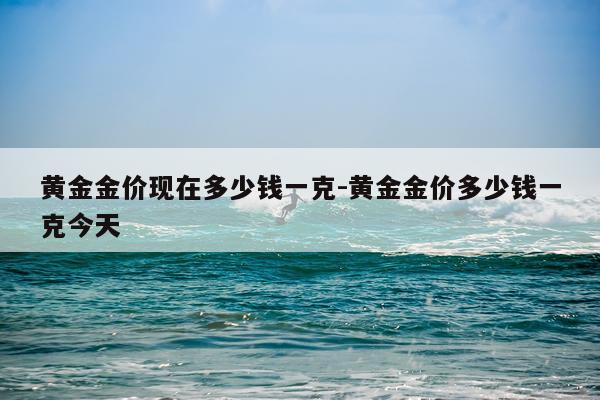 黄金金价现在多少钱一克-黄金金价多少钱一克今天