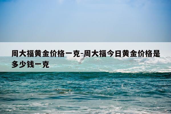 周大福黄金价格一克-周大福今日黄金价格是多少钱一克
