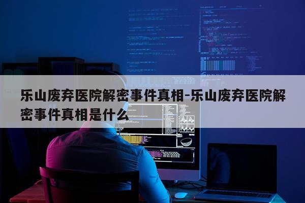 乐山废弃医院解密事件真相-乐山废弃医院解密事件真相是什么