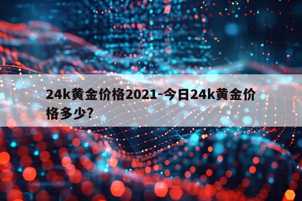 24k黄金价格2021-今日24k黄金价格多少?