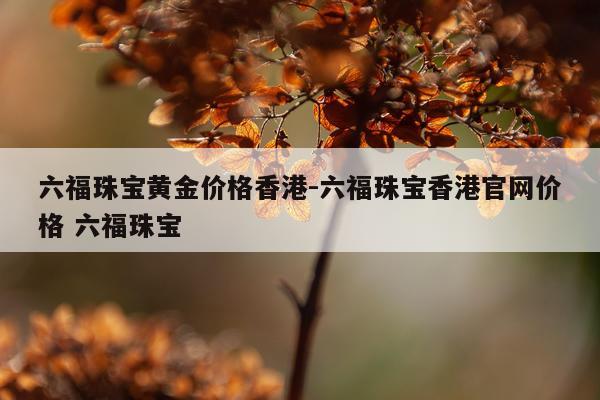六福珠宝黄金价格香港-六福珠宝香港官网价格 六福珠宝