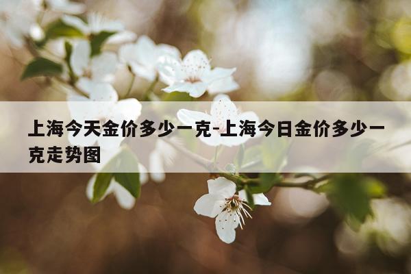 上海今天金价多少一克-上海今日金价多少一克走势图