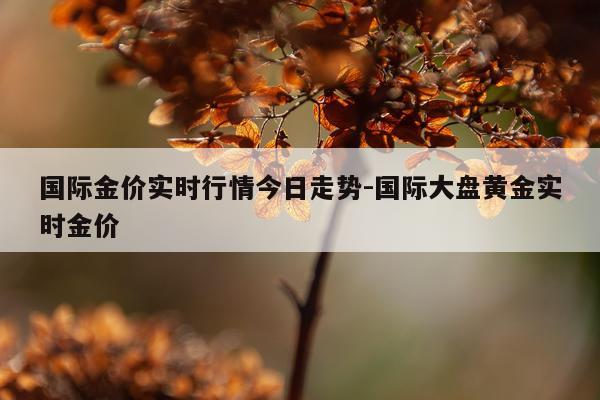 国际金价实时行情今日走势-国际大盘黄金实时金价