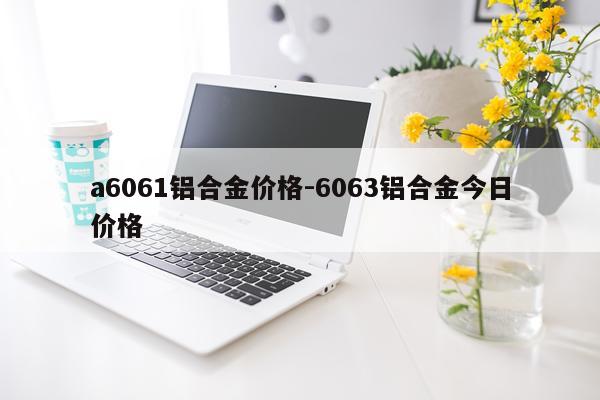 a6061铝合金价格-6063铝合金今日价格