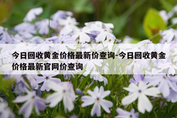 今日回收黄金价格最新价查询-今日回收黄金价格最新官网价查询