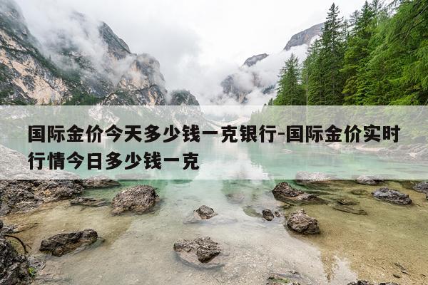 国际金价今天多少钱一克银行-国际金价实时行情今日多少钱一克