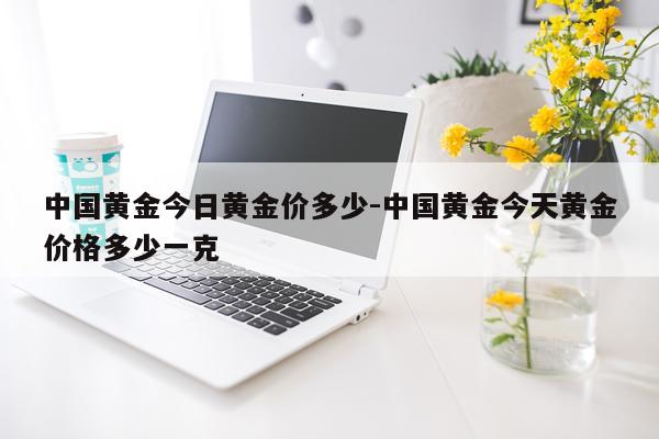 中国黄金今日黄金价多少-中国黄金今天黄金价格多少一克
