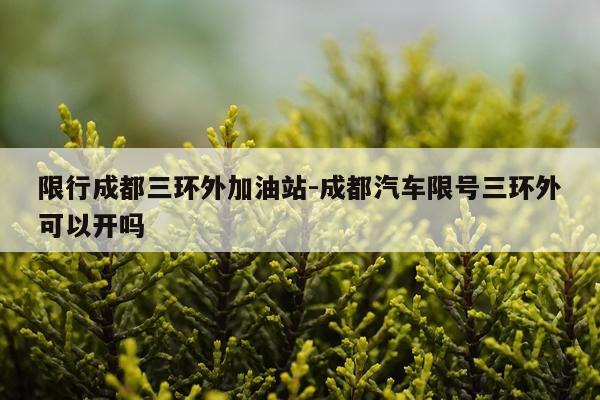 限行成都三环外加油站-成都汽车限号三环外可以开吗