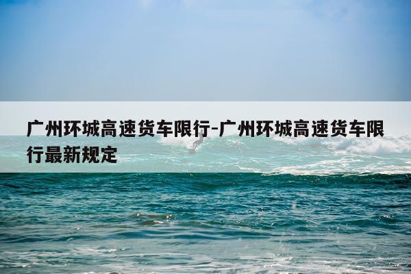 广州环城高速货车限行-广州环城高速货车限行最新规定