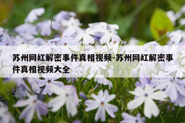 苏州网红解密事件真相视频-苏州网红解密事件真相视频大全