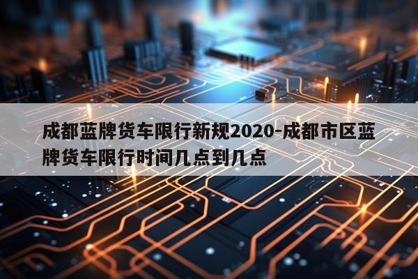 成都蓝牌货车限行新规2020-成都市区蓝牌货车限行时间几点到几点