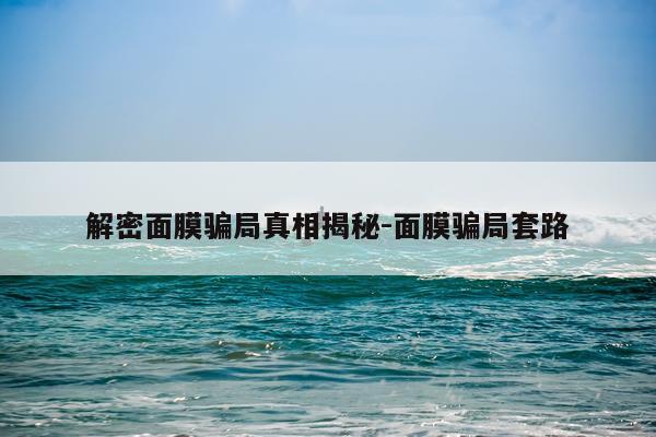 解密面膜骗局真相揭秘-面膜骗局套路