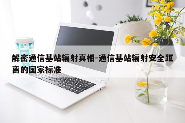 解密通信基站辐射真相-通信基站辐射安全距离的国家标准