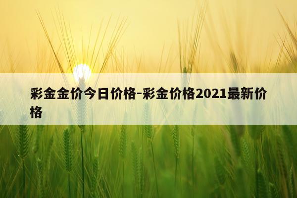 彩金金价今日价格-彩金价格2021最新价格