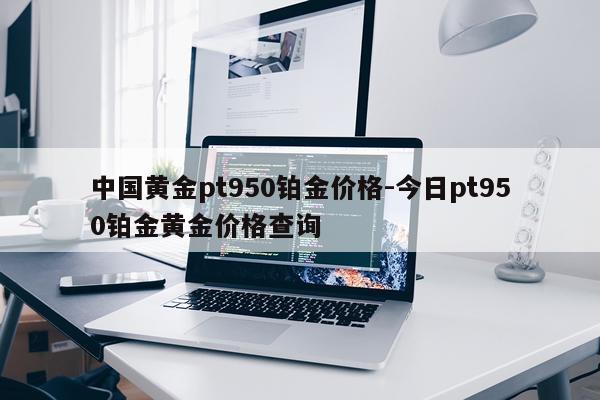 中国黄金pt950铂金价格-今日pt950铂金黄金价格查询