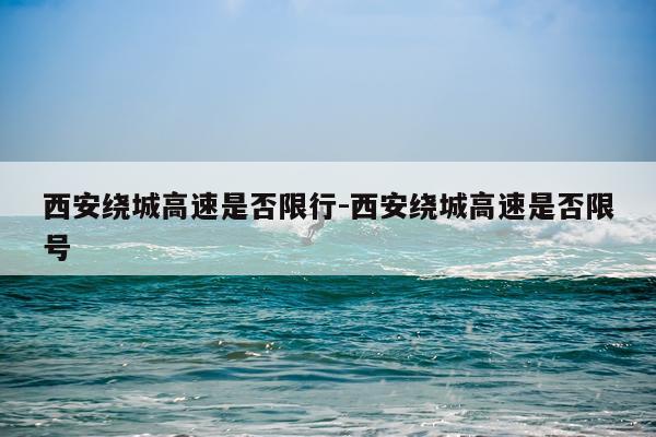 西安绕城高速是否限行-西安绕城高速是否限号