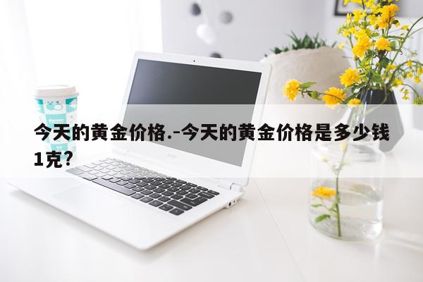 今天的黄金价格.-今天的黄金价格是多少钱1克?