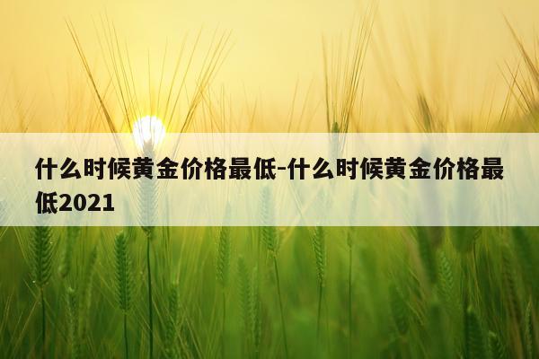什么时候黄金价格最低-什么时候黄金价格最低2021