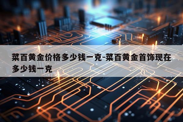 菜百黄金价格多少钱一克-菜百黄金首饰现在多少钱一克
