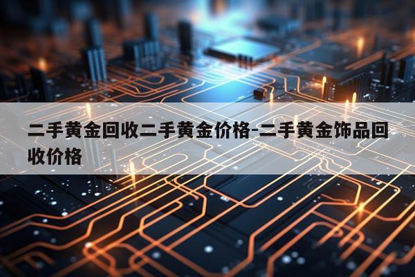 二手黄金回收二手黄金价格-二手黄金饰品回收价格