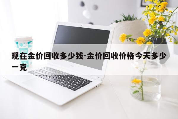 现在金价回收多少钱-金价回收价格今天多少一克