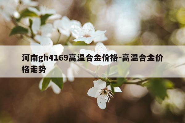 河南gh4169高温合金价格-高温合金价格走势
