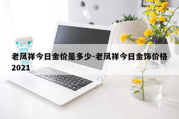 老凤祥今日金价是多少-老凤祥今日金饰价格2021