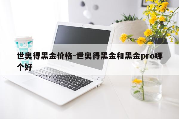 世奥得黑金价格-世奥得黑金和黑金pro哪个好
