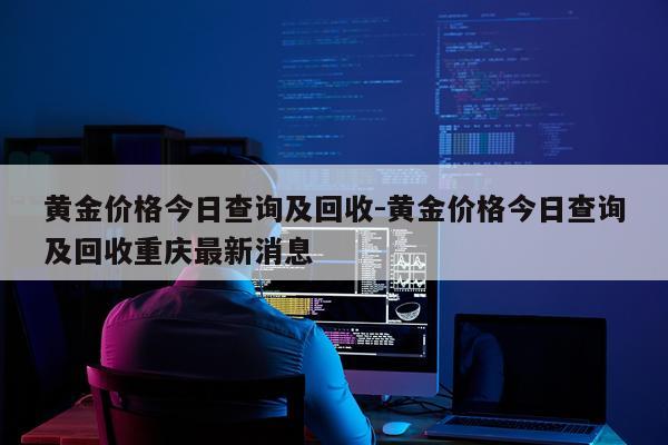 黄金价格今日查询及回收-黄金价格今日查询及回收重庆最新消息