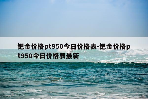 钯金价格pt950今日价格表-钯金价格pt950今日价格表最新