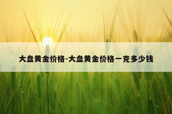 大盘黄金价格-大盘黄金价格一克多少钱