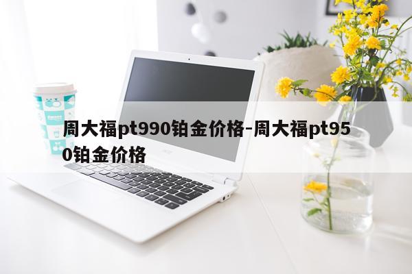 周大福pt990铂金价格-周大福pt950铂金价格