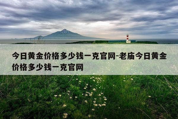 今日黄金价格多少钱一克官网-老庙今日黄金价格多少钱一克官网