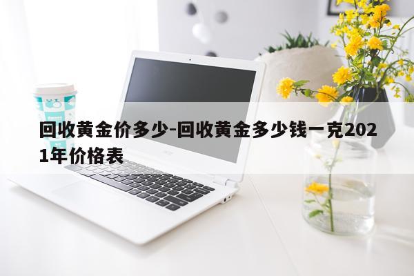 回收黄金价多少-回收黄金多少钱一克2021年价格表