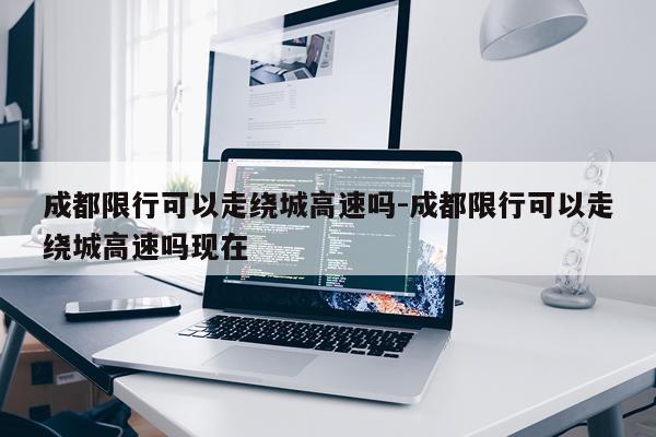 成都限行可以走绕城高速吗-成都限行可以走绕城高速吗现在
