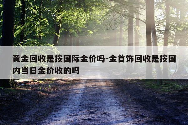 黄金回收是按国际金价吗-金首饰回收是按国内当日金价收的吗