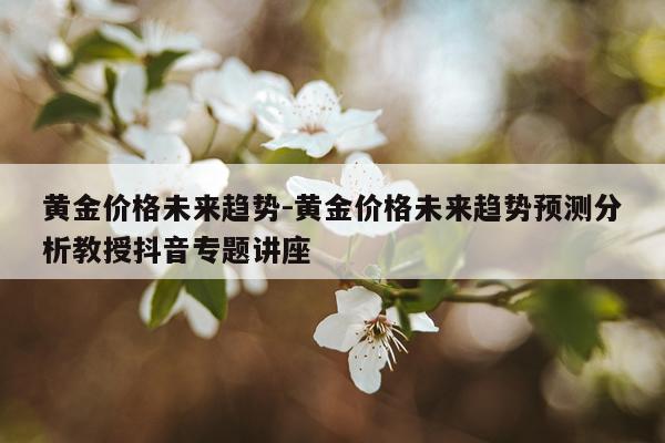 黄金价格未来趋势-黄金价格未来趋势预测分析教授抖音专题讲座